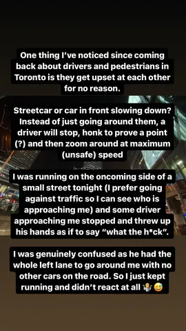 One thing I've noticed since coming back about drivers and pedestrians in Toronto is they get upset at each other for no reason. 

Streetcar or car in front slowing down? 
Instead of just going around them, a driver will stop, honk to prove a point (?) and then zoom around at maximum (unsafe) speed

I was running on the oncoming side of a small street tonight (I prefer going against traffic so I can see who is approaching me) and some driver approaching me stopped and threw up his hands as if to say "what the h*ck".

I was genuinely confused as he had the whole left lane to go around me with no other cars on the road. So I just kept running and didn't react at all 🤷😅